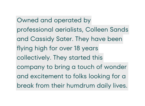 Owned and operated by professional aerialists Colleen Sands and Cassidy Sater They have been flying high for over 18 years collectively They started this company to bring a touch of wonder and excitement to folks looking for a break from their humdrum daily lives